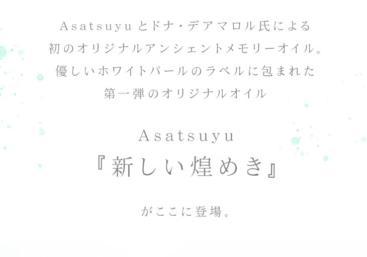 初のオリジナルアンシェントメモリーオイル。優しいホワイトパールのラベルに包まれた第一弾のオリジナルオイル【Asatsuyu『新しい煌めき』】がここに登場。